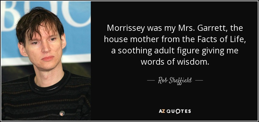 Morrissey was my Mrs. Garrett, the house mother from the Facts of Life, a soothing adult figure giving me words of wisdom. - Rob Sheffield