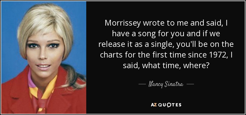 Morrissey wrote to me and said, I have a song for you and if we release it as a single, you'll be on the charts for the first time since 1972, I said, what time, where? - Nancy Sinatra
