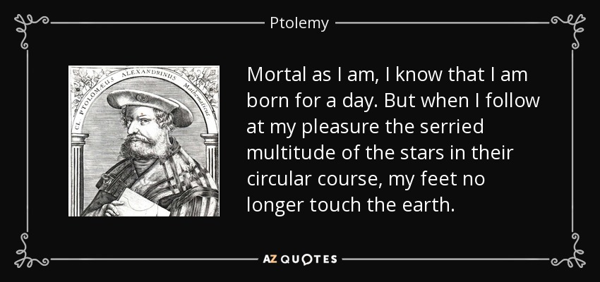Mortal as I am, I know that I am born for a day. But when I follow at my pleasure the serried multitude of the stars in their circular course, my feet no longer touch the earth. - Ptolemy