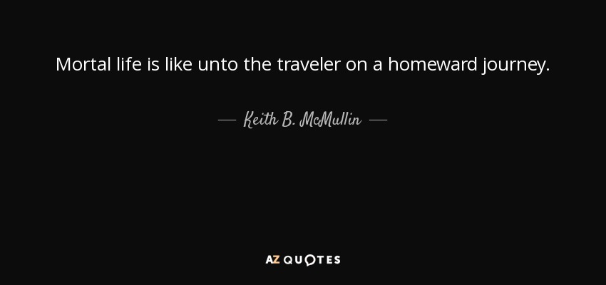 Mortal life is like unto the traveler on a homeward journey. - Keith B. McMullin