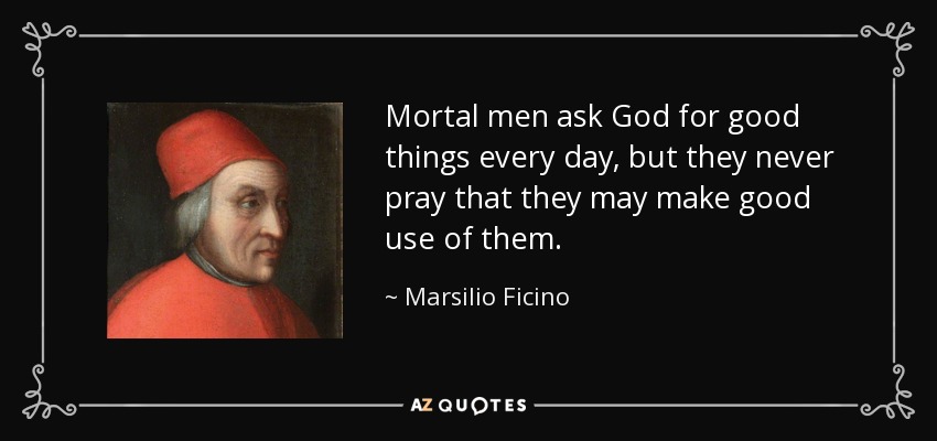 Mortal men ask God for good things every day, but they never pray that they may make good use of them. - Marsilio Ficino