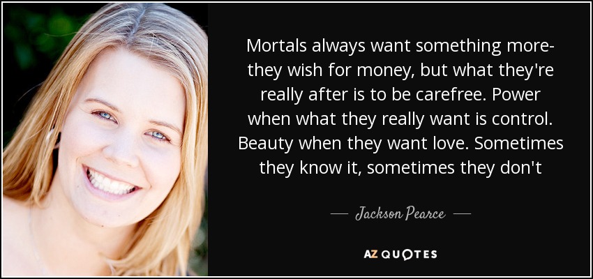 Mortals always want something more- they wish for money, but what they're really after is to be carefree. Power when what they really want is control. Beauty when they want love. Sometimes they know it, sometimes they don't - Jackson Pearce
