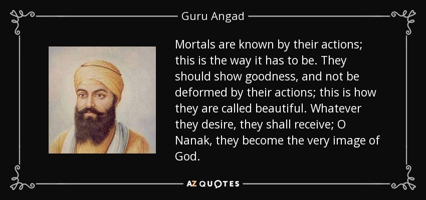 Mortals are known by their actions; this is the way it has to be. They should show goodness, and not be deformed by their actions; this is how they are called beautiful. Whatever they desire, they shall receive; O Nanak, they become the very image of God. - Guru Angad