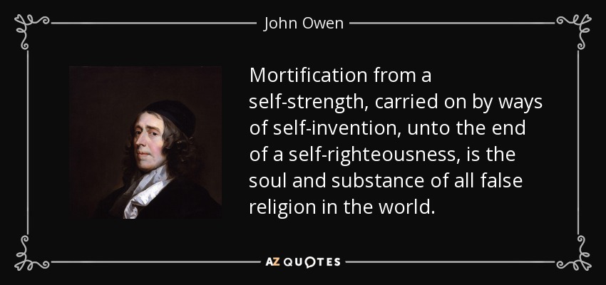 Mortification from a self-strength, carried on by ways of self-invention, unto the end of a self-righteousness, is the soul and substance of all false religion in the world. - John Owen