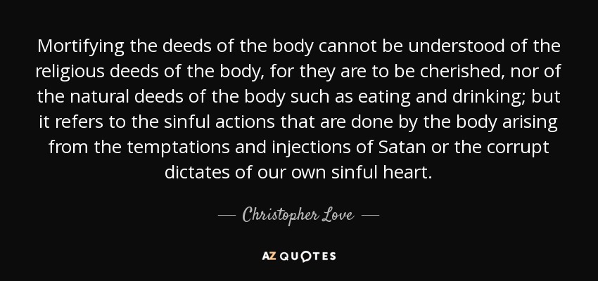 Mortifying the deeds of the body cannot be understood of the religious deeds of the body, for they are to be cherished, nor of the natural deeds of the body such as eating and drinking; but it refers to the sinful actions that are done by the body arising from the temptations and injections of Satan or the corrupt dictates of our own sinful heart. - Christopher Love