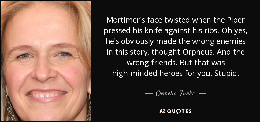 Mortimer's face twisted when the Piper pressed his knife against his ribs. Oh yes, he's obviously made the wrong enemies in this story, thought Orpheus. And the wrong friends. But that was high-minded heroes for you. Stupid. - Cornelia Funke