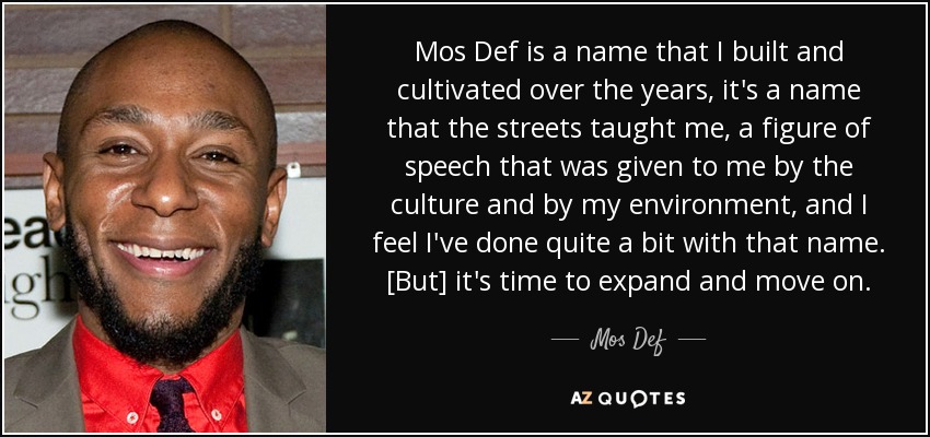 Mos Def is a name that I built and cultivated over the years, it's a name that the streets taught me, a figure of speech that was given to me by the culture and by my environment, and I feel I've done quite a bit with that name. [But] it's time to expand and move on. - Mos Def