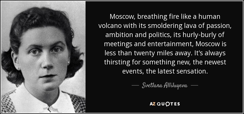 Moscow, breathing fire like a human volcano with its smoldering lava of passion, ambition and politics, its hurly-burly of meetings and entertainment, Moscow is less than twenty miles away. It's always thirsting for something new, the newest events, the latest sensation. - Svetlana Alliluyeva