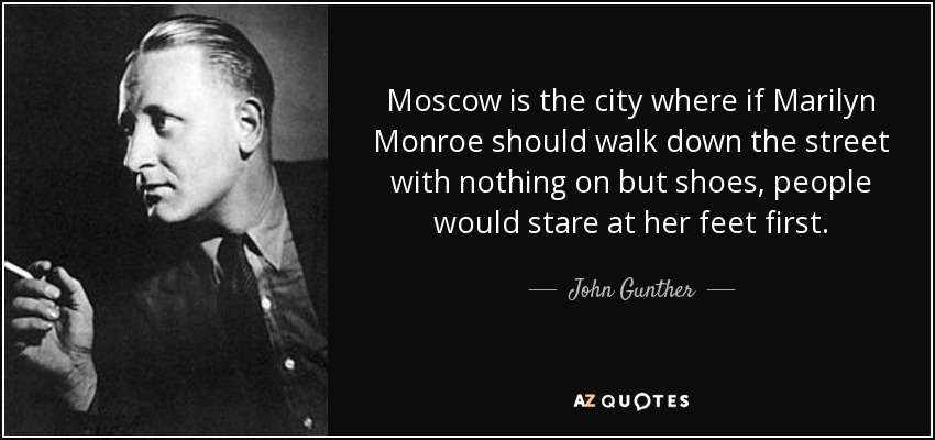 Moscow is the city where if Marilyn Monroe should walk down the street with nothing on but shoes, people would stare at her feet first. - John Gunther