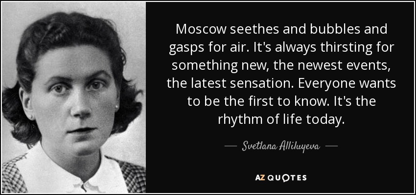 Moscow seethes and bubbles and gasps for air. It's always thirsting for something new, the newest events, the latest sensation. Everyone wants to be the first to know. It's the rhythm of life today. - Svetlana Alliluyeva