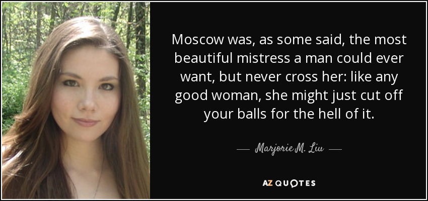 Moscow was, as some said, the most beautiful mistress a man could ever want, but never cross her: like any good woman, she might just cut off your balls for the hell of it. - Marjorie M. Liu