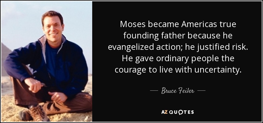 Moses became Americas true founding father because he evangelized action; he justified risk. He gave ordinary people the courage to live with uncertainty. - Bruce Feiler