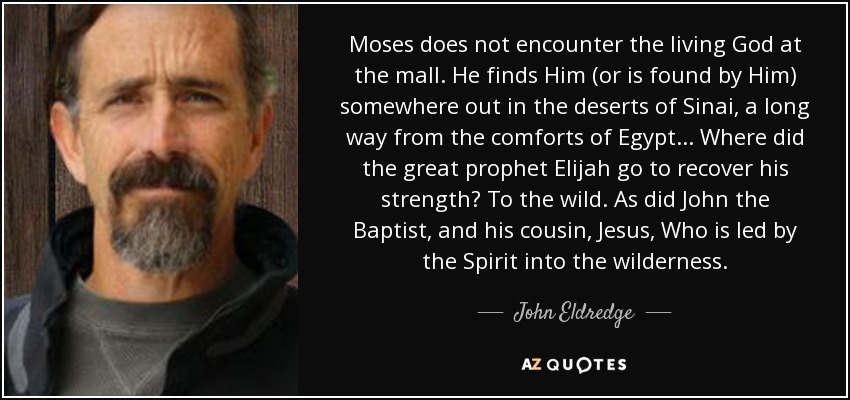 Moses does not encounter the living God at the mall. He finds Him (or is found by Him) somewhere out in the deserts of Sinai, a long way from the comforts of Egypt... Where did the great prophet Elijah go to recover his strength? To the wild. As did John the Baptist, and his cousin, Jesus, Who is led by the Spirit into the wilderness. - John Eldredge