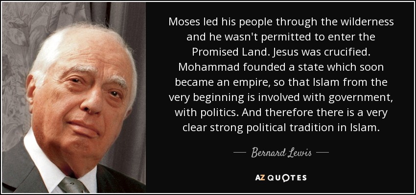 Moses led his people through the wilderness and he wasn't permitted to enter the Promised Land. Jesus was crucified. Mohammad founded a state which soon became an empire, so that Islam from the very beginning is involved with government, with politics. And therefore there is a very clear strong political tradition in Islam. - Bernard Lewis