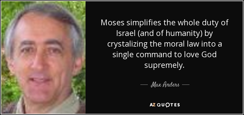 Moses simplifies the whole duty of Israel (and of humanity) by crystalizing the moral law into a single command to love God supremely. - Max Anders