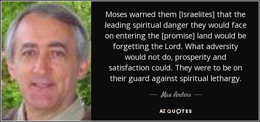 Moses warned them [Israelites] that the leading spiritual danger they would face on entering the [promise] land would be forgetting the Lord. What adversity would not do, prosperity and satisfaction could. They were to be on their guard against spiritual lethargy. - Max Anders