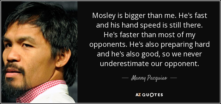 Mosley is bigger than me. He's fast and his hand speed is still there. He's faster than most of my opponents. He's also preparing hard and he's also good, so we never underestimate our opponent. - Manny Pacquiao