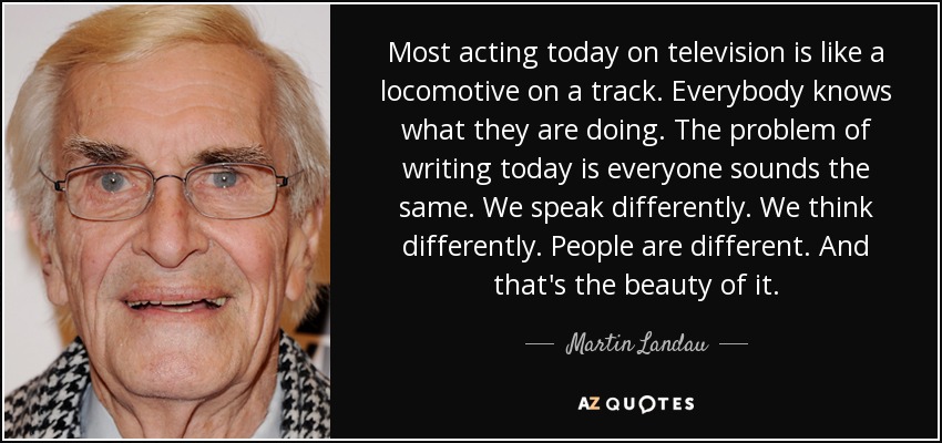 Most acting today on television is like a locomotive on a track. Everybody knows what they are doing. The problem of writing today is everyone sounds the same. We speak differently. We think differently. People are different. And that's the beauty of it. - Martin Landau