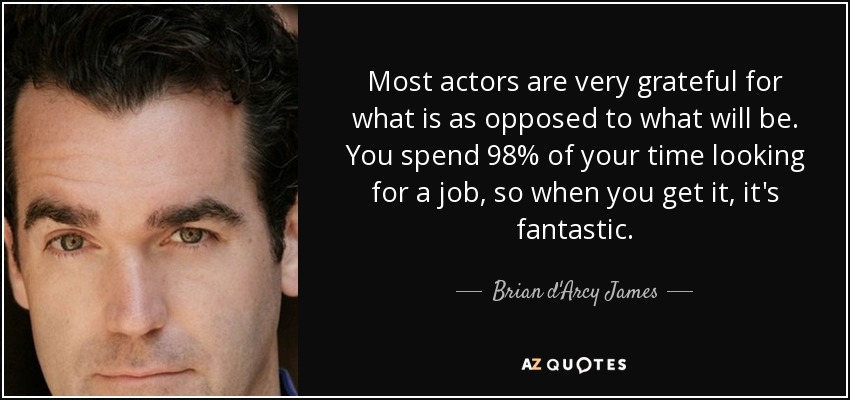 Most actors are very grateful for what is as opposed to what will be. You spend 98% of your time looking for a job, so when you get it, it's fantastic. - Brian d'Arcy James
