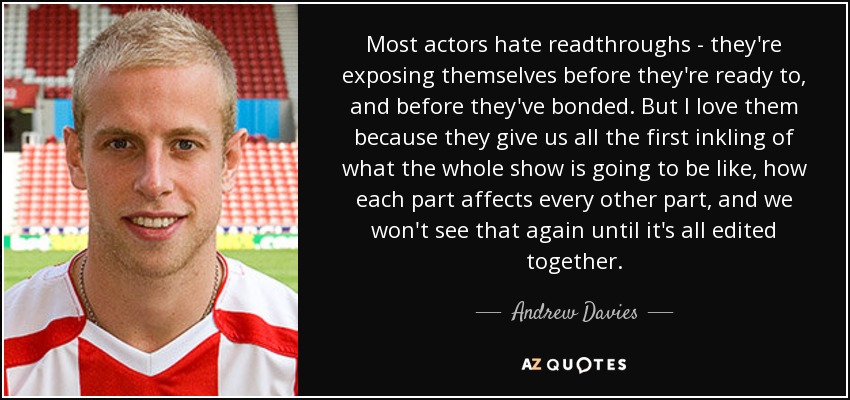 Most actors hate readthroughs - they're exposing themselves before they're ready to, and before they've bonded. But I love them because they give us all the first inkling of what the whole show is going to be like, how each part affects every other part, and we won't see that again until it's all edited together. - Andrew Davies