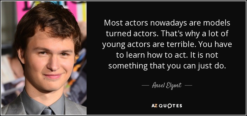 Most actors nowadays are models turned actors. That's why a lot of young actors are terrible. You have to learn how to act. It is not something that you can just do. - Ansel Elgort