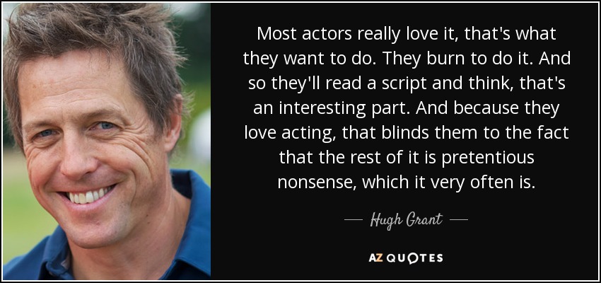 Most actors really love it, that's what they want to do. They burn to do it. And so they'll read a script and think, that's an interesting part. And because they love acting, that blinds them to the fact that the rest of it is pretentious nonsense, which it very often is. - Hugh Grant