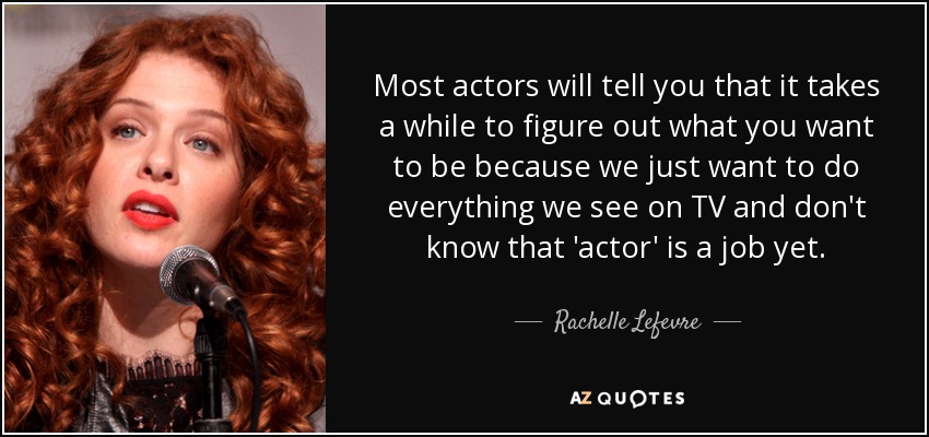 Most actors will tell you that it takes a while to figure out what you want to be because we just want to do everything we see on TV and don't know that 'actor' is a job yet. - Rachelle Lefevre