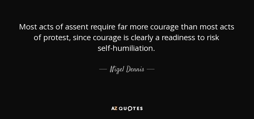Most acts of assent require far more courage than most acts of protest, since courage is clearly a readiness to risk self-humiliation. - Nigel Dennis