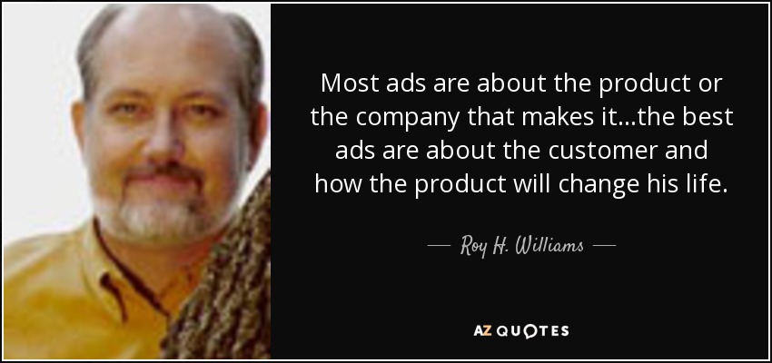 Most ads are about the product or the company that makes it...the best ads are about the customer and how the product will change his life. - Roy H. Williams