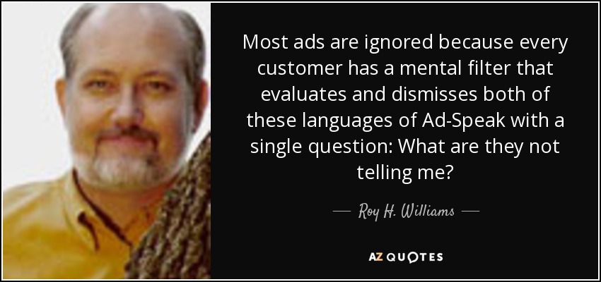 Most ads are ignored because every customer has a mental filter that evaluates and dismisses both of these languages of Ad-Speak with a single question: What are they not telling me? - Roy H. Williams