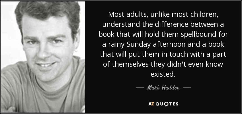Most adults, unlike most children, understand the difference between a book that will hold them spellbound for a rainy Sunday afternoon and a book that will put them in touch with a part of themselves they didn't even know existed. - Mark Haddon