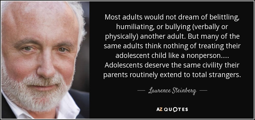 Most adults would not dream of belittling, humiliating, or bullying (verbally or physically) another adult. But many of the same adults think nothing of treating their adolescent child like a nonperson. . . . Adolescents deserve the same civility their parents routinely extend to total strangers. - Laurence Steinberg