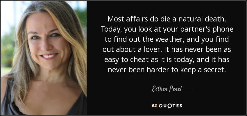 Most affairs do die a natural death. Today, you look at your partner's phone to find out the weather, and you find out about a lover. It has never been as easy to cheat as it is today, and it has never been harder to keep a secret. - Esther Perel