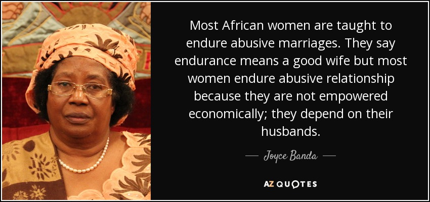 Most African women are taught to endure abusive marriages. They say endurance means a good wife but most women endure abusive relationship because they are not empowered economically; they depend on their husbands. - Joyce Banda