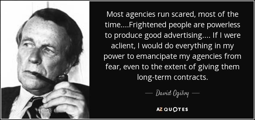 Most agencies run scared, most of the time. . . .Frightened people are powerless to produce good advertising. . . . If I were aclient, I would do everything in my power to emancipate my agencies from fear, even to the extent of giving them long-term contracts. - David Ogilvy