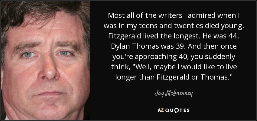 Most all of the writers I admired when I was in my teens and twenties died young. Fitzgerald lived the longest. He was 44. Dylan Thomas was 39. And then once you're approaching 40, you suddenly think, 