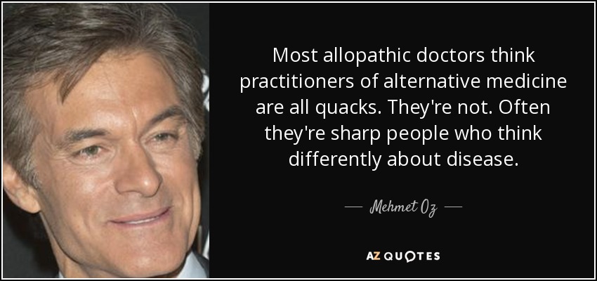 Most allopathic doctors think practitioners of alternative medicine are all quacks. They're not. Often they're sharp people who think differently about disease. - Mehmet Oz