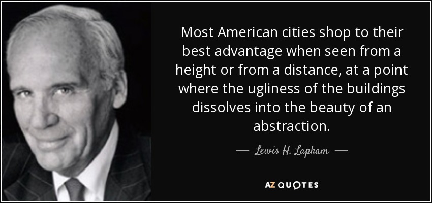 Most American cities shop to their best advantage when seen from a height or from a distance, at a point where the ugliness of the buildings dissolves into the beauty of an abstraction. - Lewis H. Lapham
