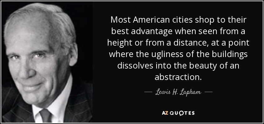Most American cities shop to their best advantage when seen from a height or from a distance, at a point where the ugliness of the buildings dissolves into the beauty of an abstraction. - Lewis H. Lapham