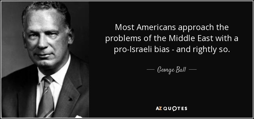 Most Americans approach the problems of the Middle East with a pro-Israeli bias - and rightly so. - George Ball