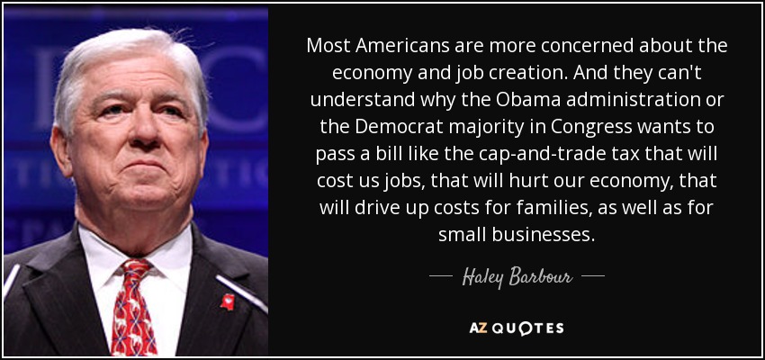 Most Americans are more concerned about the economy and job creation. And they can't understand why the Obama administration or the Democrat majority in Congress wants to pass a bill like the cap-and-trade tax that will cost us jobs, that will hurt our economy, that will drive up costs for families, as well as for small businesses. - Haley Barbour