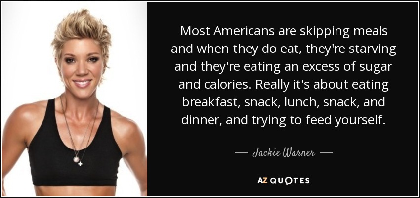 Most Americans are skipping meals and when they do eat, they're starving and they're eating an excess of sugar and calories. Really it's about eating breakfast, snack, lunch, snack, and dinner, and trying to feed yourself. - Jackie Warner