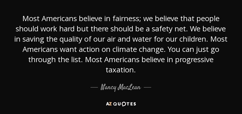 Most Americans believe in fairness; we believe that people should work hard but there should be a safety net. We believe in saving the quality of our air and water for our children. Most Americans want action on climate change. You can just go through the list. Most Americans believe in progressive taxation. - Nancy MacLean