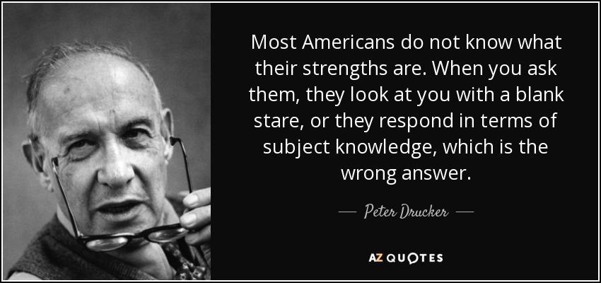 Most Americans do not know what their strengths are. When you ask them, they look at you with a blank stare, or they respond in terms of subject knowledge, which is the wrong answer. - Peter Drucker