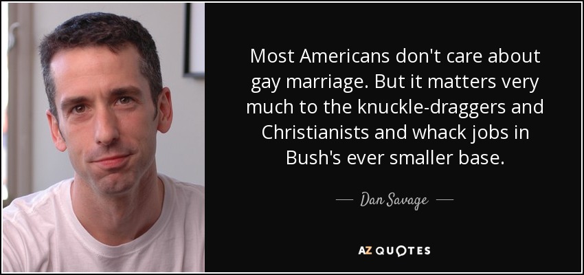 Most Americans don't care about gay marriage. But it matters very much to the knuckle-draggers and Christianists and whack jobs in Bush's ever smaller base. - Dan Savage