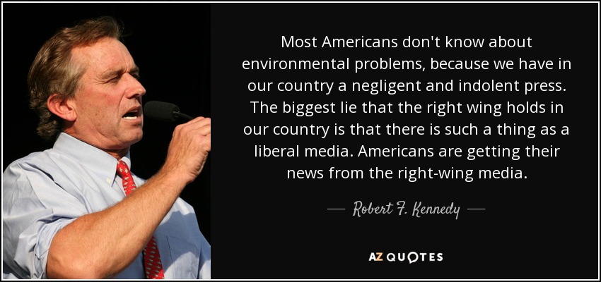 Most Americans don't know about environmental problems, because we have in our country a negligent and indolent press. The biggest lie that the right wing holds in our country is that there is such a thing as a liberal media. Americans are getting their news from the right-wing media. - Robert F. Kennedy, Jr.