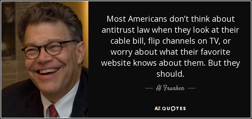 Most Americans don’t think about antitrust law when they look at their cable bill, flip channels on TV, or worry about what their favorite website knows about them. But they should. - Al Franken