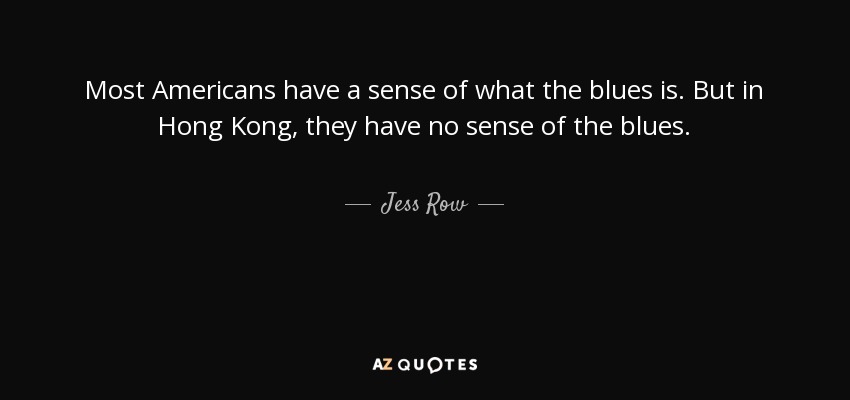 Most Americans have a sense of what the blues is. But in Hong Kong, they have no sense of the blues. - Jess Row