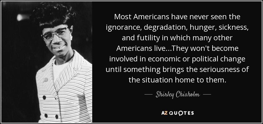 Most Americans have never seen the ignorance, degradation, hunger, sickness, and futility in which many other Americans live...They won't become involved in economic or political change until something brings the seriousness of the situation home to them. - Shirley Chisholm