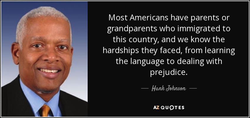 Most Americans have parents or grandparents who immigrated to this country, and we know the hardships they faced, from learning the language to dealing with prejudice. - Hank Johnson